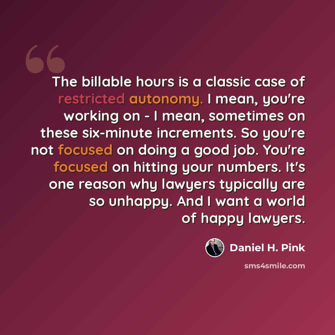 “The billable hours is a classic case of restricted autonomy. I mean, you're working on - I mean, sometimes on these six-minute increments. So you're not focused on doing a good job. You're focused on hitting your numbers. It's one reason why lawyers typically are so unhappy. And I want a world of…” quote by Daniel H. Pink