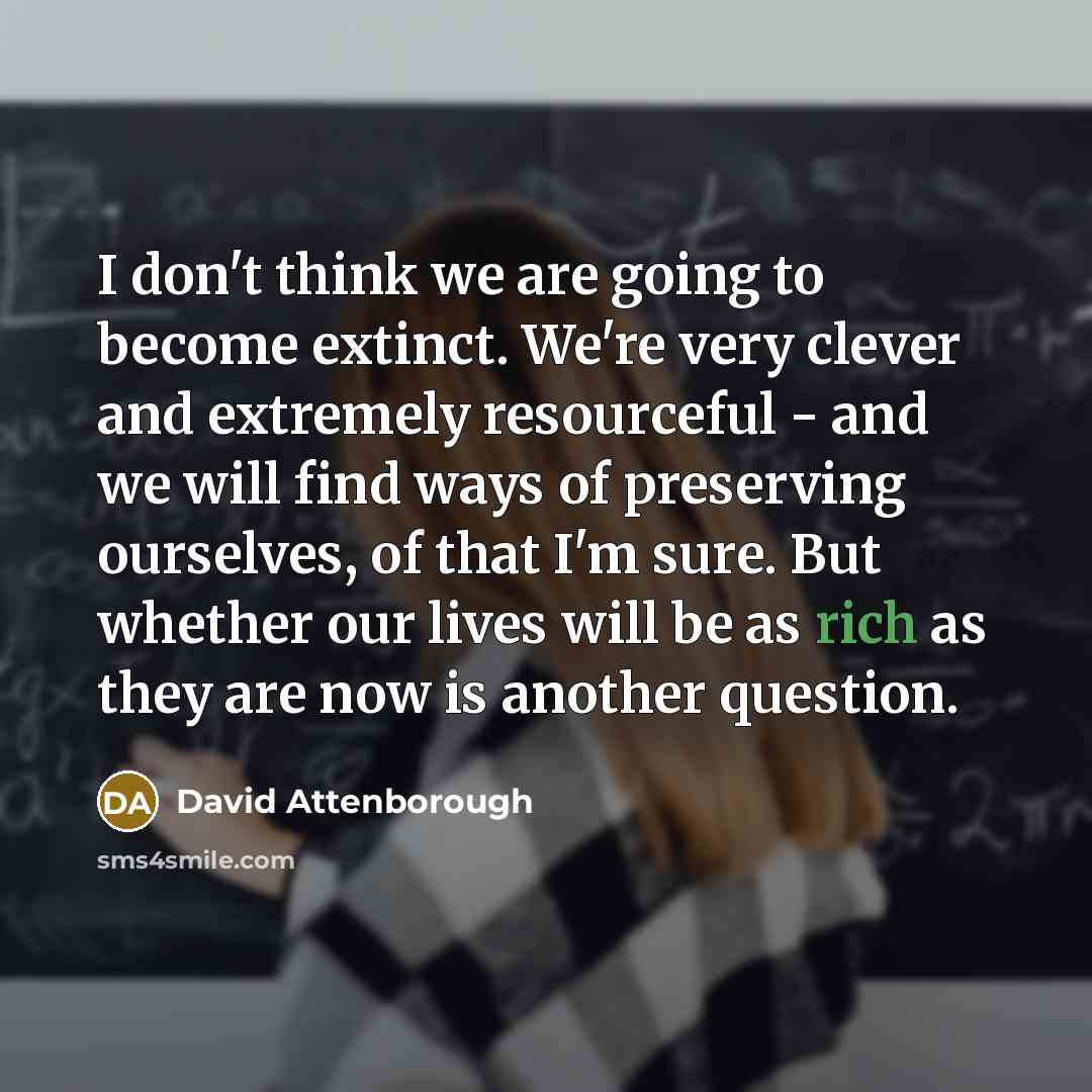 “I don't think we are going to become extinct. We're very clever and extremely resourceful - and we will find ways of preserving ourselves, of that I'm sure. But whether our lives will be as rich as they are now is another question.” quote by David Attenborough