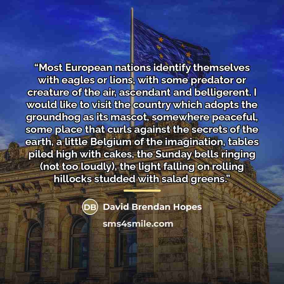 “Most European nations identify themselves with eagles or lions, with some predator or creature of the air, ascendant and belligerent. I would like to visit the country which adopts the groundhog as its mascot, somewhere peaceful, some place that curls against the secrets of the earth, a little…” quote by David Brendan Hopes
