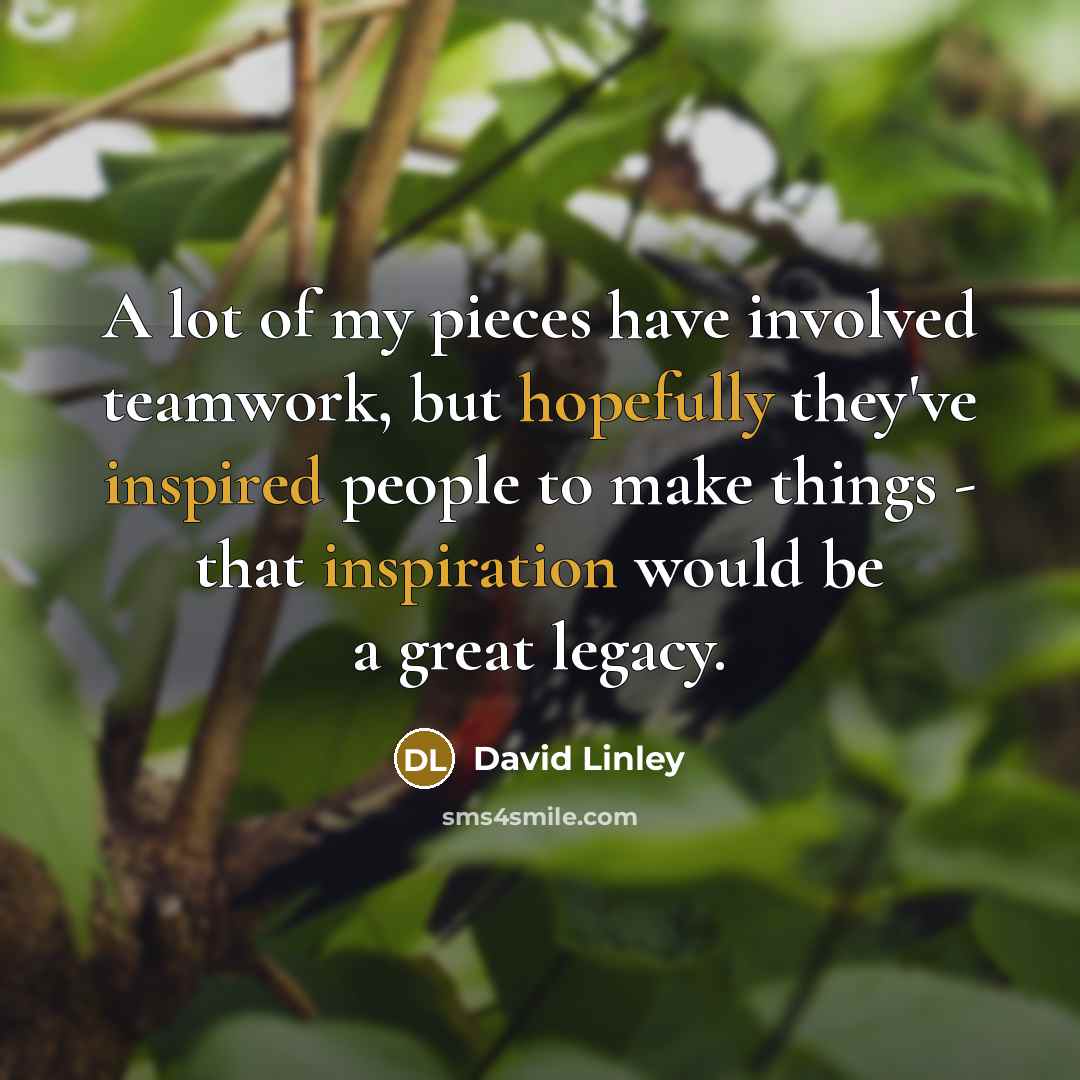 “A lot of my pieces have involved teamwork, but hopefully they've inspired people to make things - that inspiration would be a great legacy.” quote by David Linley