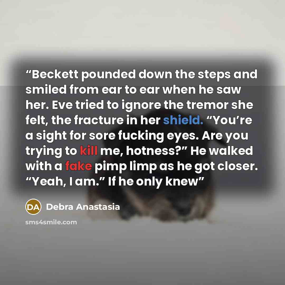 “Beckett pounded down the steps and smiled from ear to ear when he saw her. Eve tried to ignore the tremor she felt, the fracture in her shield. “You’re a sight for sore fucking eyes. Are you trying to kill me, hotness?” He walked with a fake pimp limp as he got closer. “Yeah, I am.” If he only knew” quote by Debra Anastasia