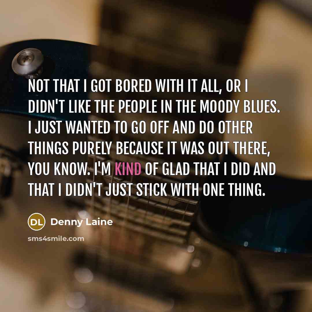 “Not that I got bored with it all, or I didn't like the people in The Moody Blues. I just wanted to go off and do other things purely because it was out there, you know. I'm kind of glad that I did and that I didn't just stick with one thing.” quote by Denny Laine