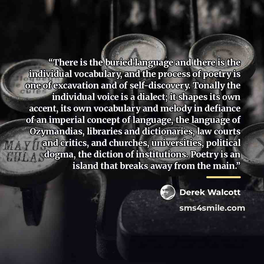 “There is the buried language and there is the individual vocabulary, and the process of poetry is one of excavation and of self-discovery. Tonally the individual voice is a dialect; it shapes its own accent, its own vocabulary and melody in defiance of an imperial concept of language, the language…” quote by Derek Walcott