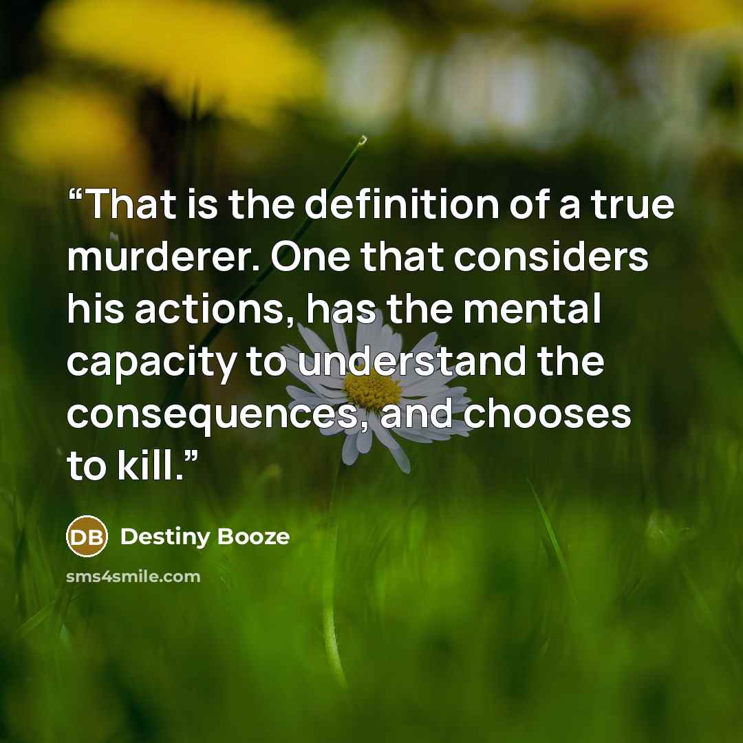 “That is the definition of a true murderer. One that considers his actions, has the mental capacity to understand the consequences, and chooses to kill.” quote by Destiny Booze