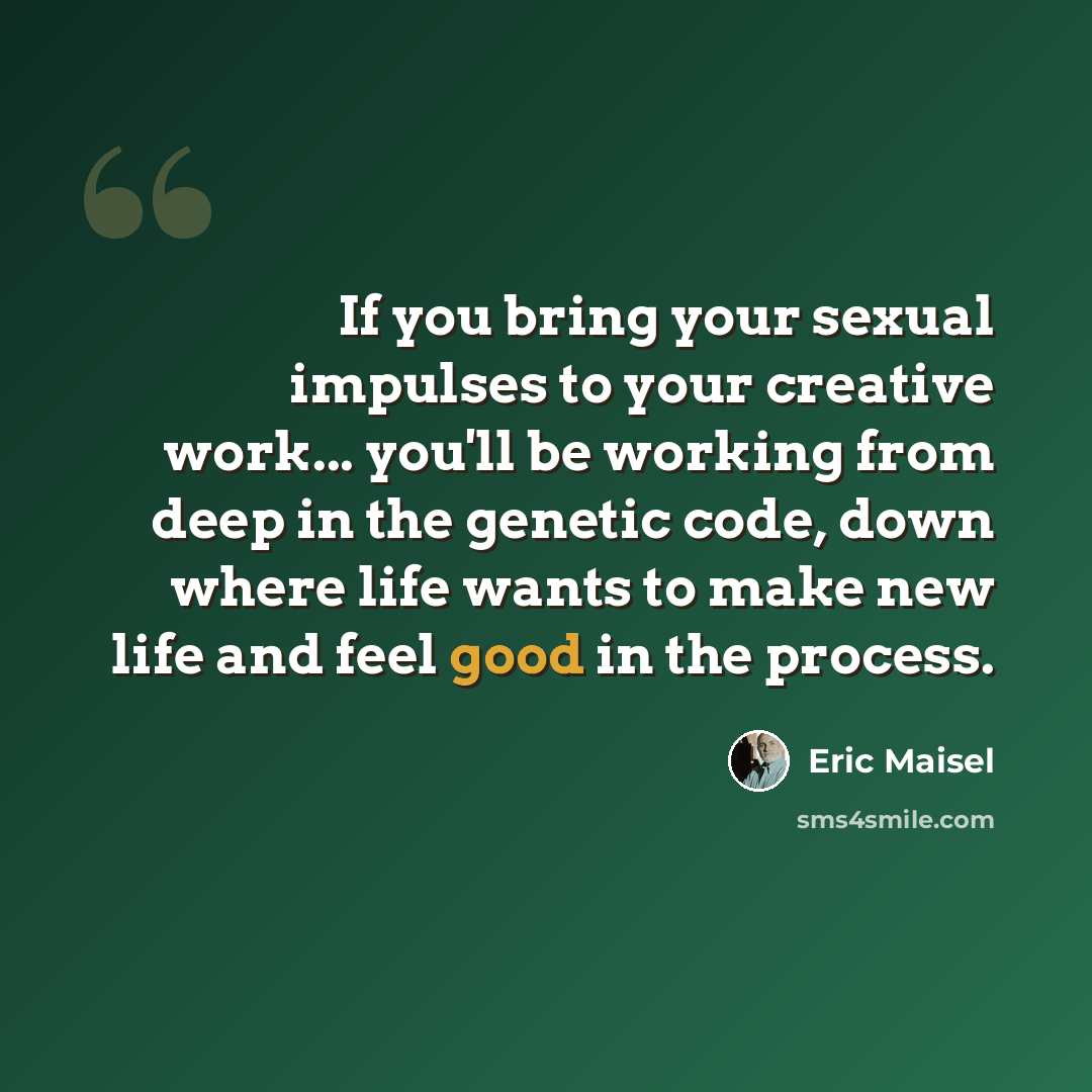 “If you bring your sexual impulses to your creative work... you'll be working from deep in the genetic code, down where life wants to make new life and feel good in the process.” quote by Eric Maisel
