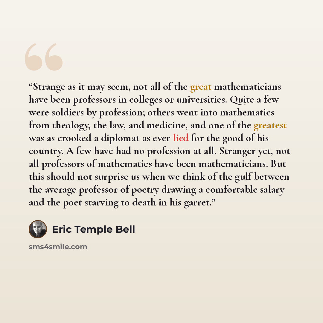 “Strange as it may seem, not all of the great mathematicians have been professors in colleges or universities. Quite a few were soldiers by profession; others went into mathematics from theology, the law, and medicine, and one of the greatest was as crooked a diplomat as ever lied for the good of…” quote by Eric Temple Bell