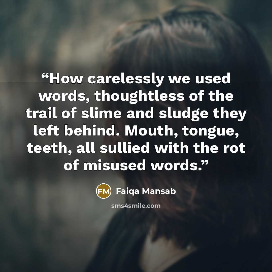“How carelessly we used words, thoughtless of the trail of slime and sludge they left behind. Mouth, tongue, teeth, all sullied with the rot of misused words.” quote by Faiqa Mansab