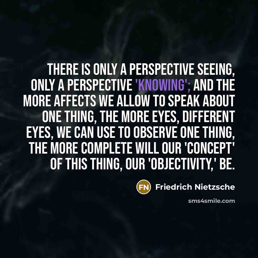 “There is only a perspective seeing, only a perspective 'knowing'; and the more affects we allow to speak about one thing, the more eyes, different eyes, we can use to observe one thing, the more complete will our 'concept' of this thing, our 'objectivity,' be.” quote by Friedrich Nietzsche
