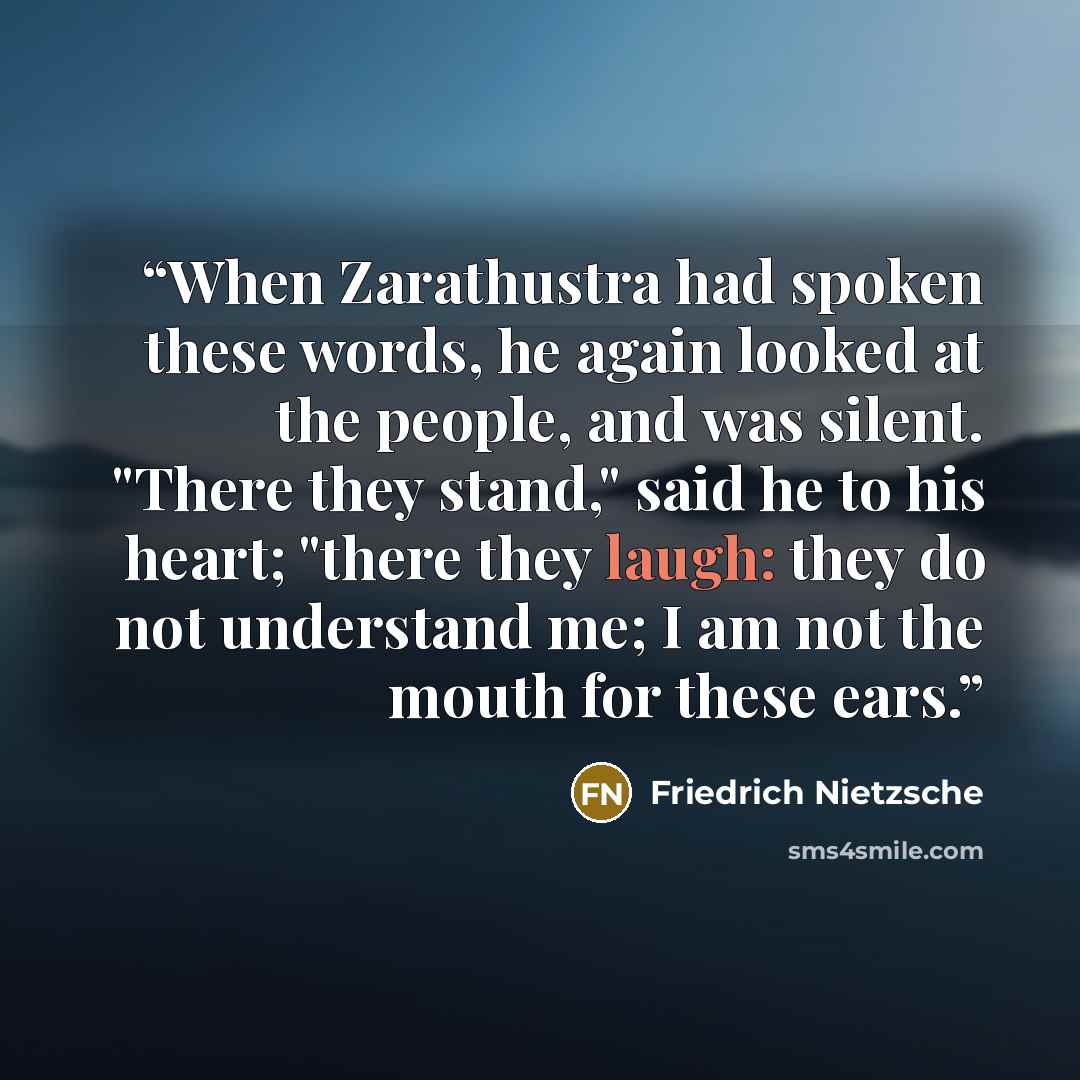 “When Zarathustra had spoken these words, he again looked at the people, and was silent. "There they stand," said he to his heart; "there they laugh: they do not understand me; I am not the mouth for these ears.” quote by Friedrich Nietzsche