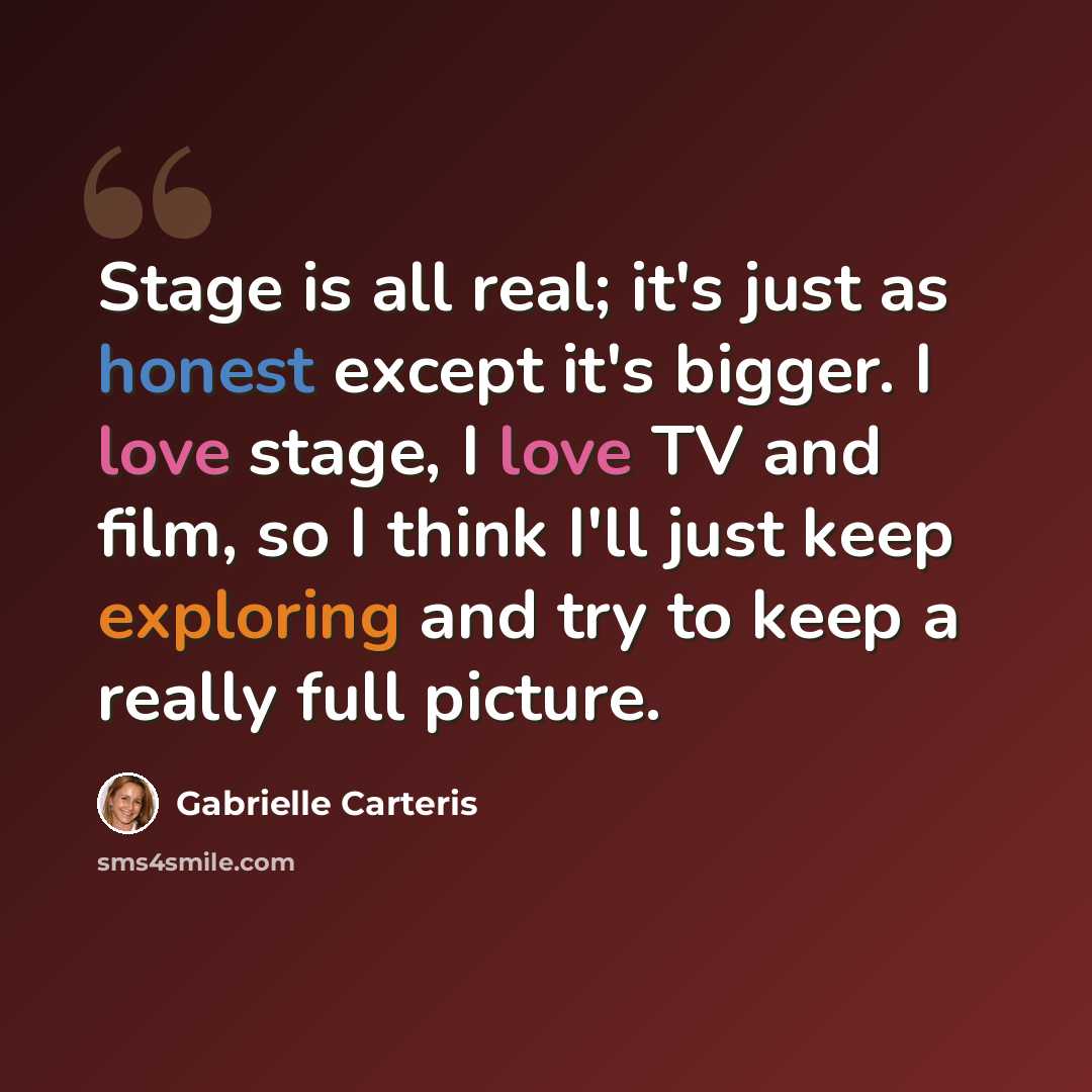 “Stage is all real; it's just as honest except it's bigger. I love stage, I love TV and film, so I think I'll just keep exploring and try to keep a really full picture.” quote by Gabrielle Carteris