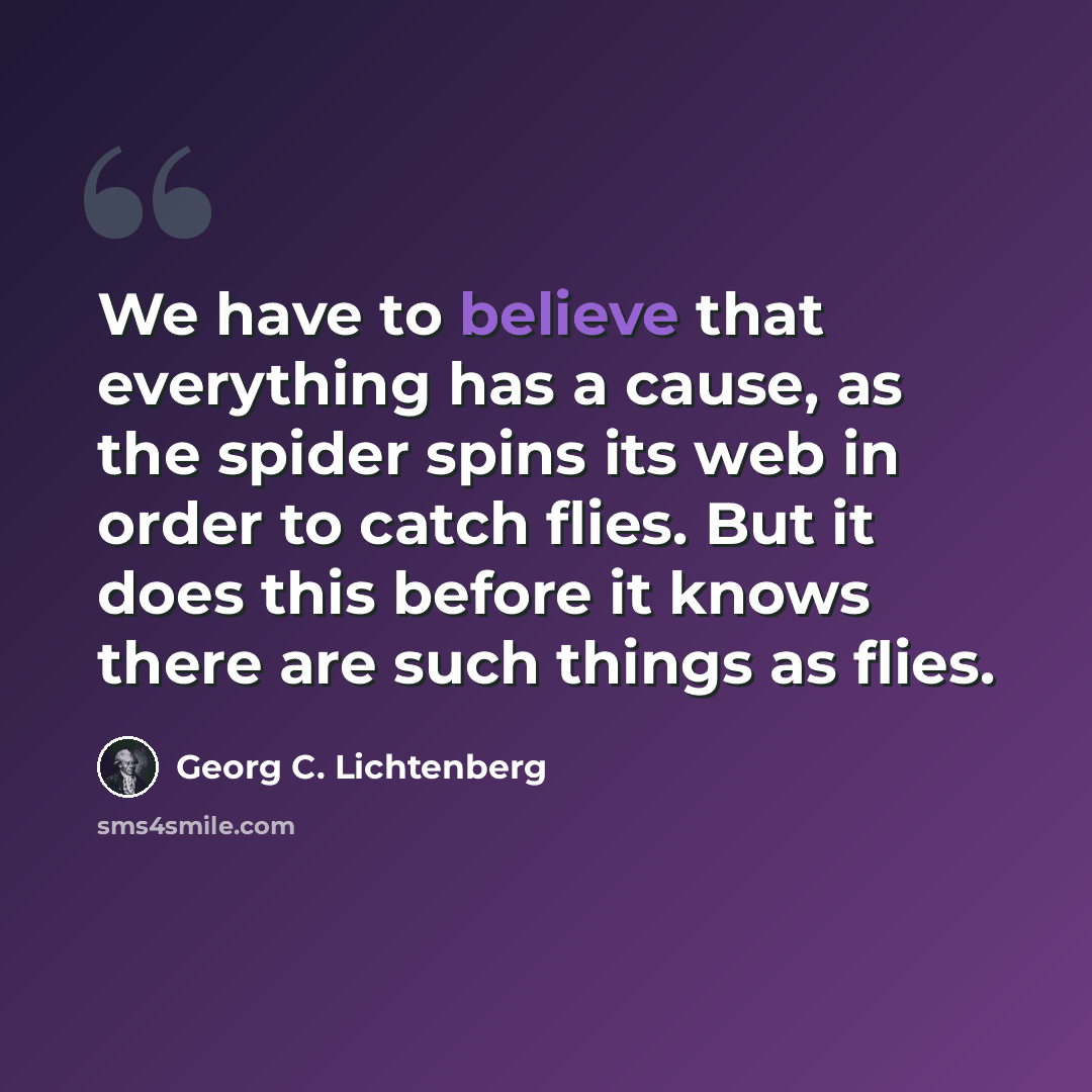 “We have to believe that everything has a cause, as the spider spins its web in order to catch flies. But it does this before it knows there are such things as flies.” quote by Georg C. Lichtenberg
