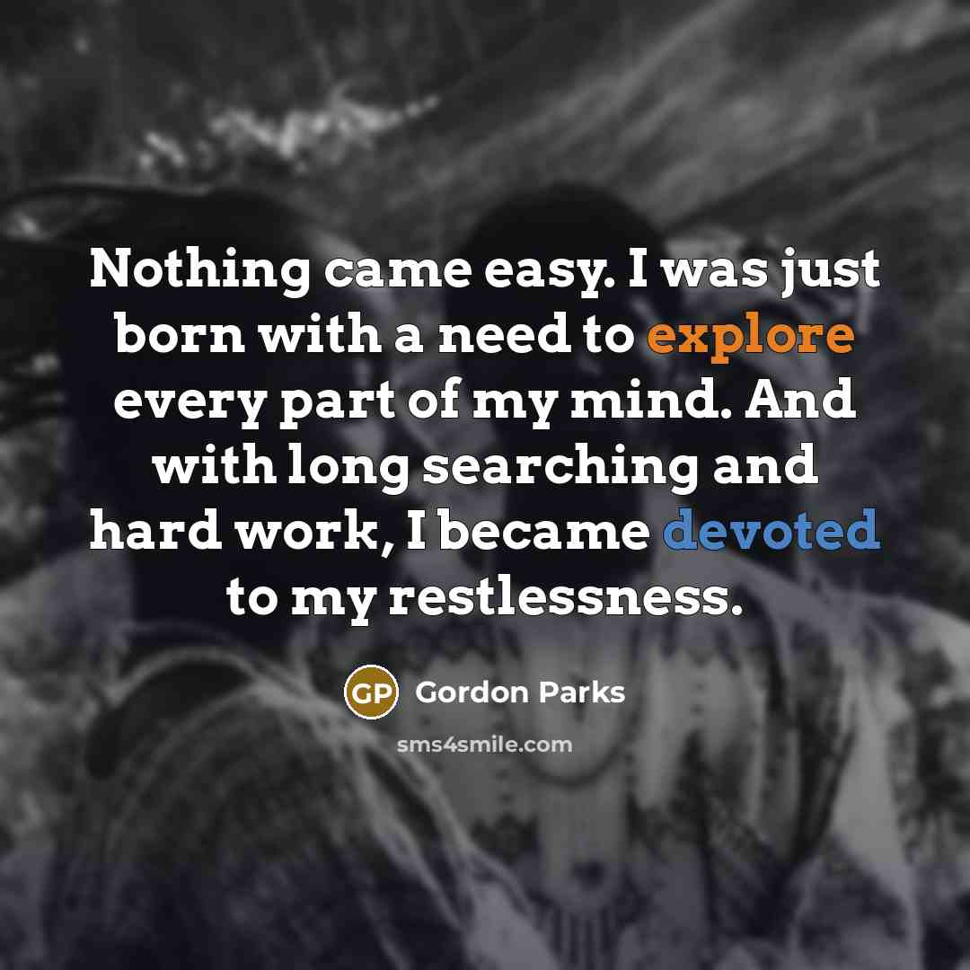 “Nothing came easy. I was just born with a need to explore every part of my mind. And with long searching and hard work, I became devoted to my restlessness.” quote by Gordon Parks
