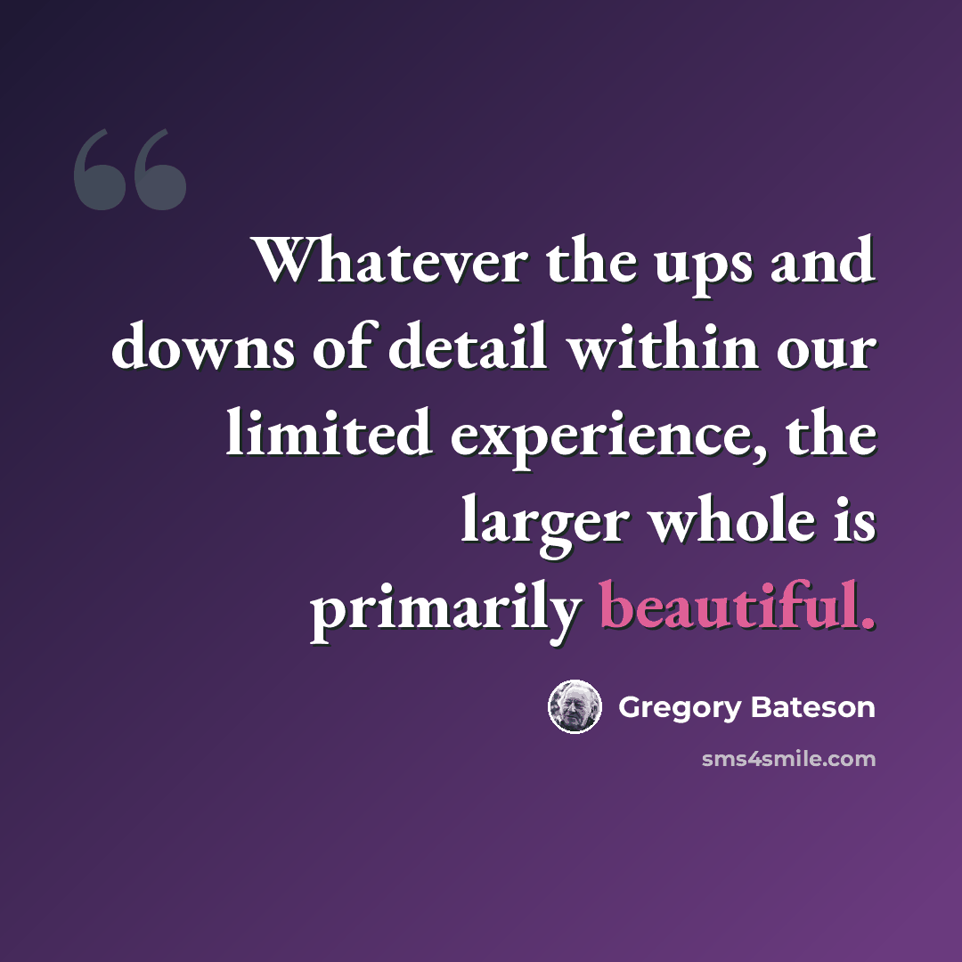 “Whatever the ups and downs of detail within our limited experience, the larger whole is primarily beautiful.” quote by Gregory Bateson