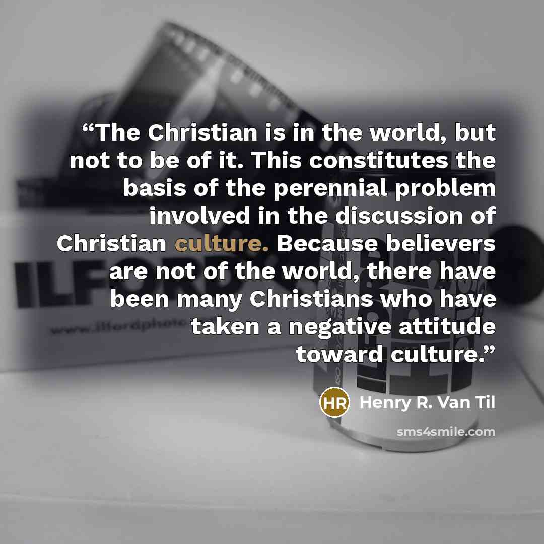 “The Christian is in the world, but not to be of it. This constitutes the basis of the perennial problem involved in the discussion of Christian culture. Because believers are not of the world, there have been many Christians who have taken a negative attitude toward culture.” quote by Henry R. Van Til