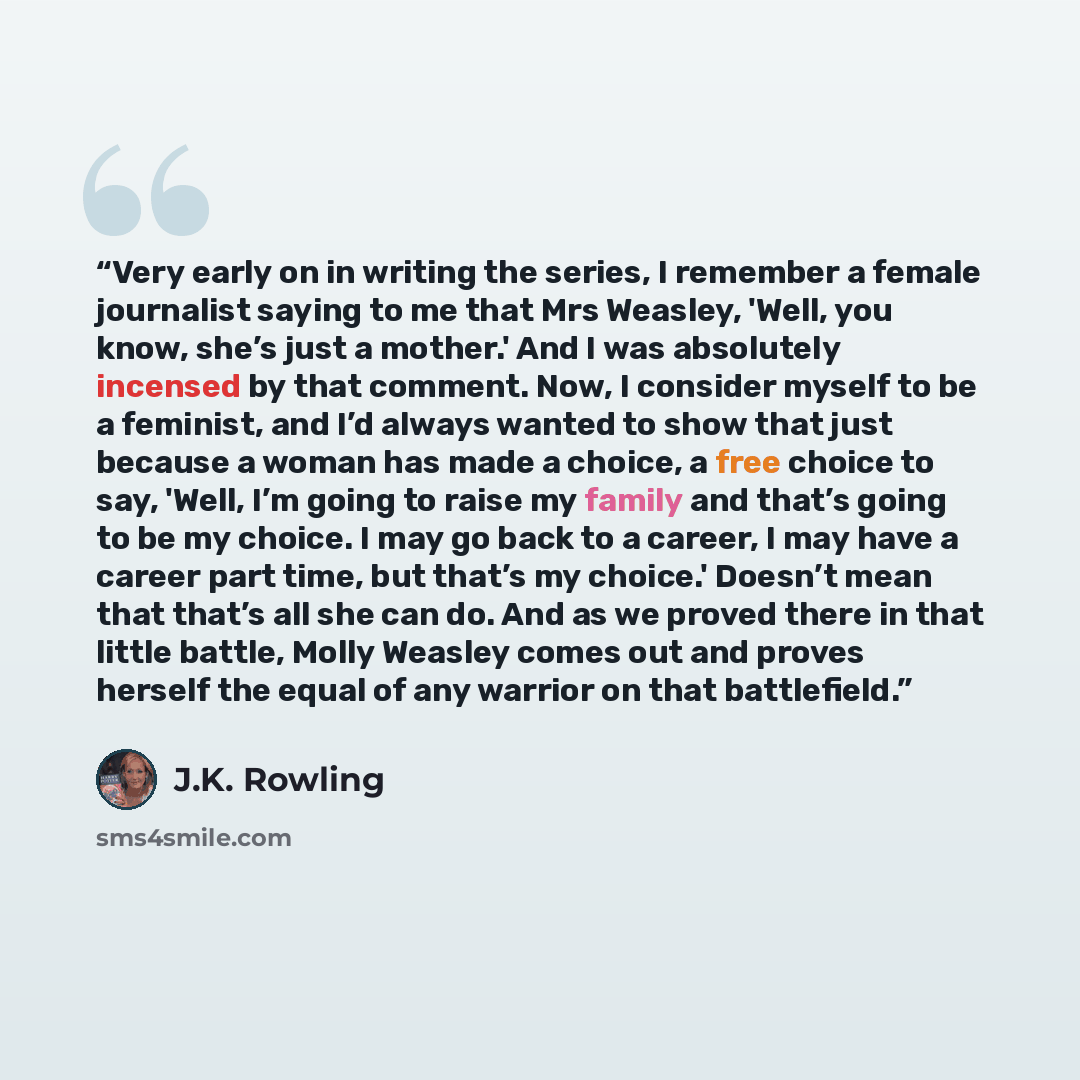 “Very early on in writing the series, I remember a female journalist saying to me that Mrs Weasley, 'Well, you know, she’s just a mother.' And I was absolutely incensed by that comment. Now, I consider myself to be a feminist, and I’d always wanted to show that just because a woman has made a…” quote by J.K. Rowling
