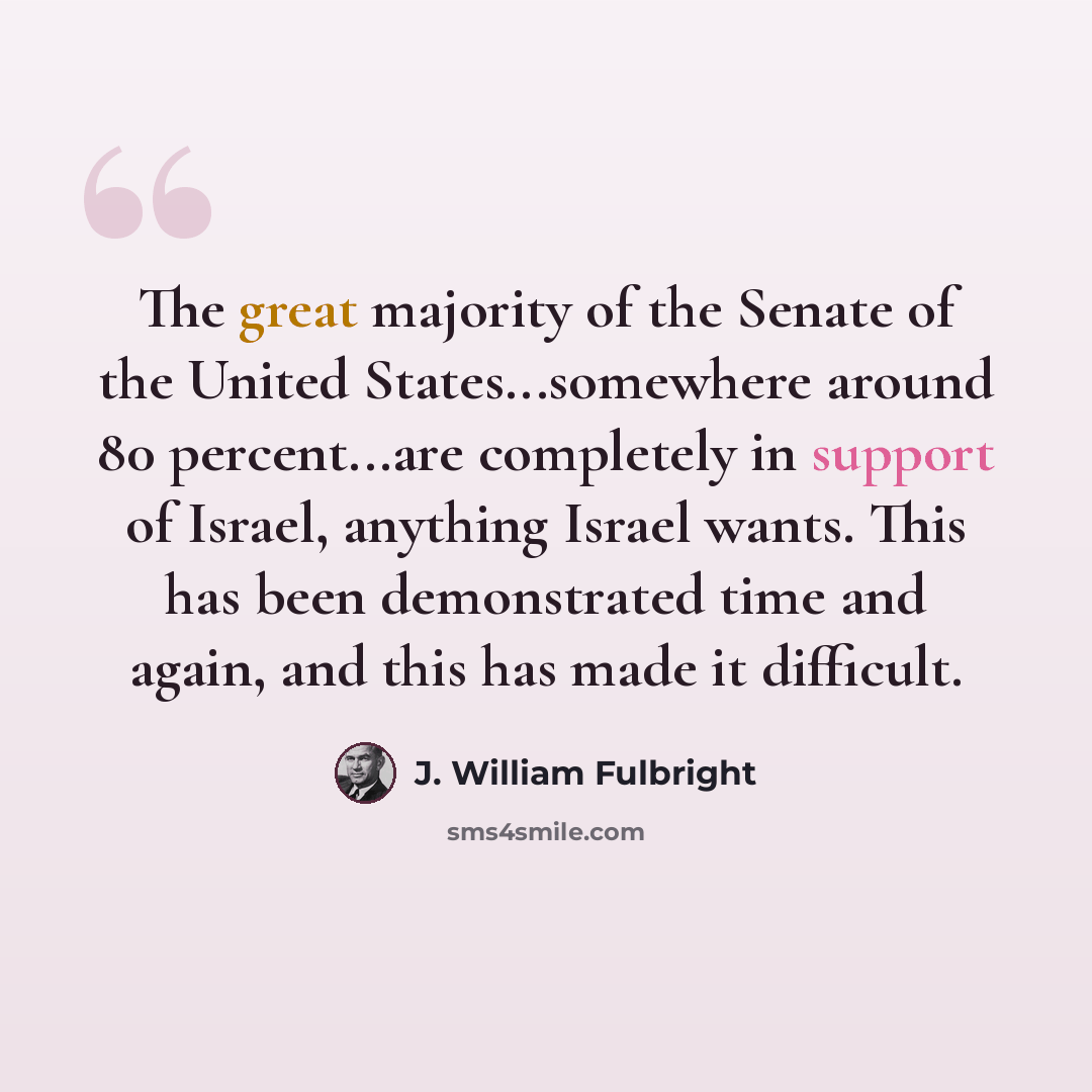 “The great majority of the Senate of the United States...somewhere around 80 percent...are completely in support of Israel, anything Israel wants. This has been demonstrated time and again, and this has made it difficult.” quote by J. William Fulbright