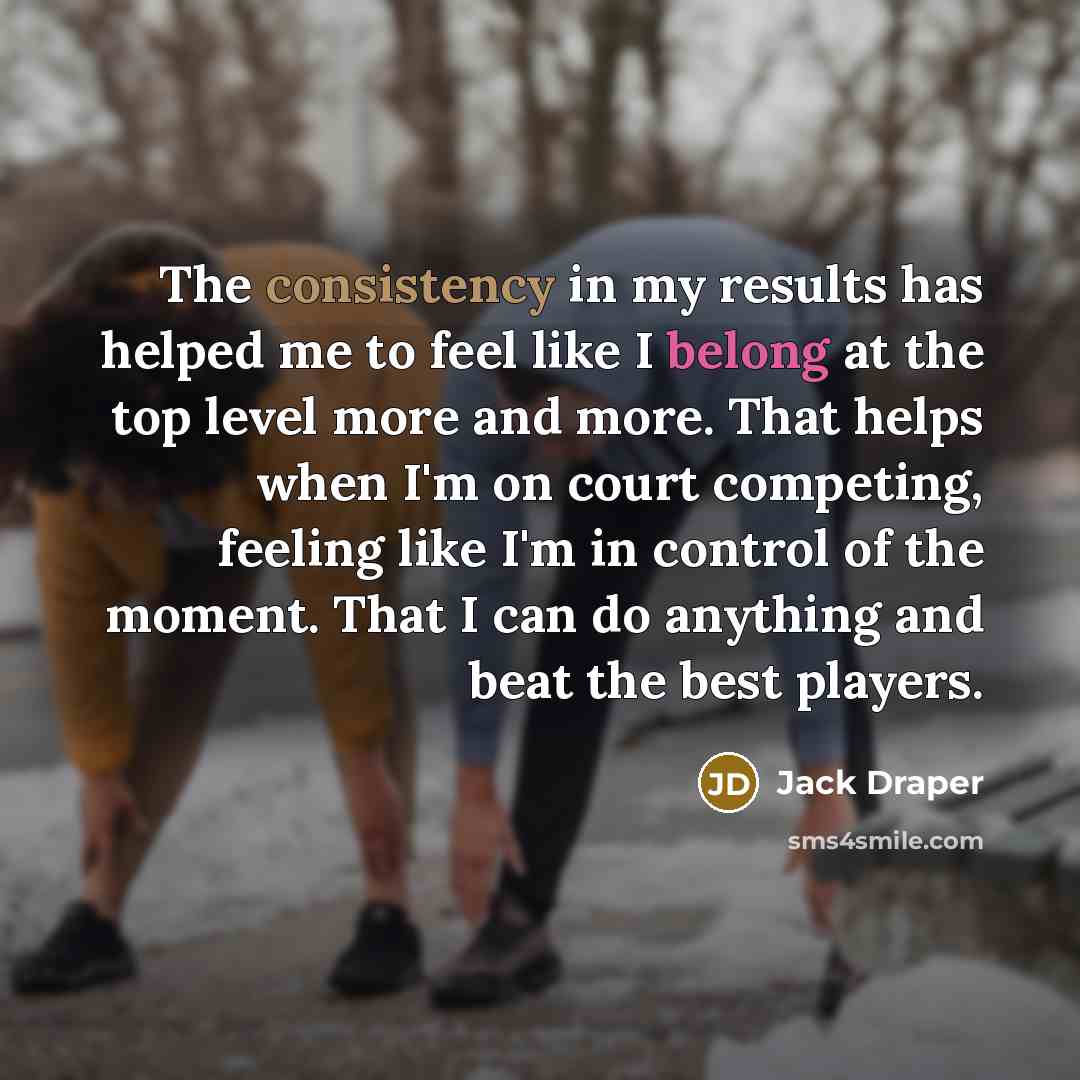 “The consistency in my results has helped me to feel like I belong at the top level more and more. That helps when I'm on court competing, feeling like I'm in control of the moment. That I can do anything and beat the best players.” quote by Jack Draper