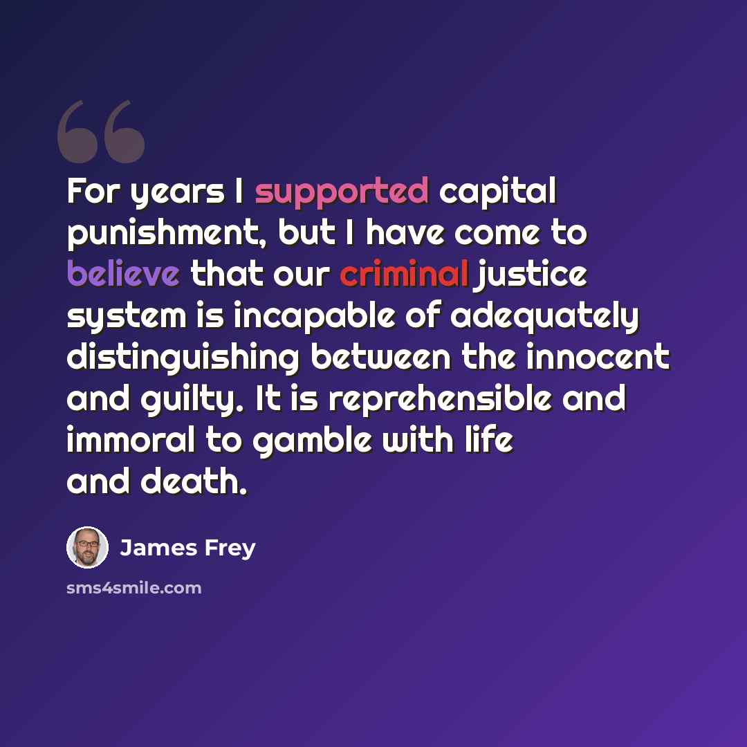 “For years I supported capital punishment, but I have come to believe that our criminal justice system is incapable of adequately distinguishing between the innocent and guilty. It is reprehensible and immoral to gamble with life and death.” quote by James Frey