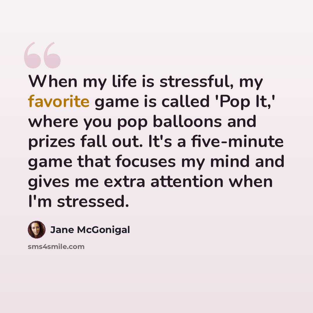 “When my life is stressful, my favorite game is called 'Pop It,' where you pop balloons and prizes fall out. It's a five-minute game that focuses my mind and gives me extra attention when I'm stressed.” quote by Jane McGonigal