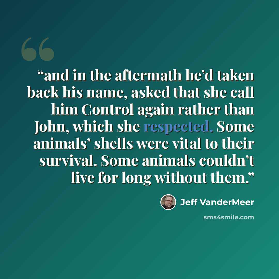 “and in the aftermath he’d taken back his name, asked that she call him Control again rather than John, which she respected. Some animals’ shells were vital to their survival. Some animals couldn’t live for long without them.” quote by Jeff VanderMeer