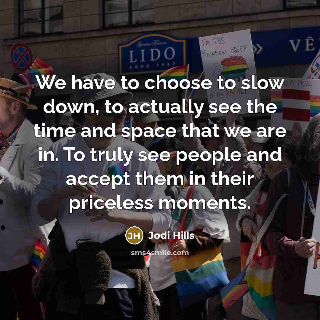 “We have to choose to slow down, to actually see the time and space that we are in. To truly see people and accept them in their priceless moments.” quote by Jodi Hills