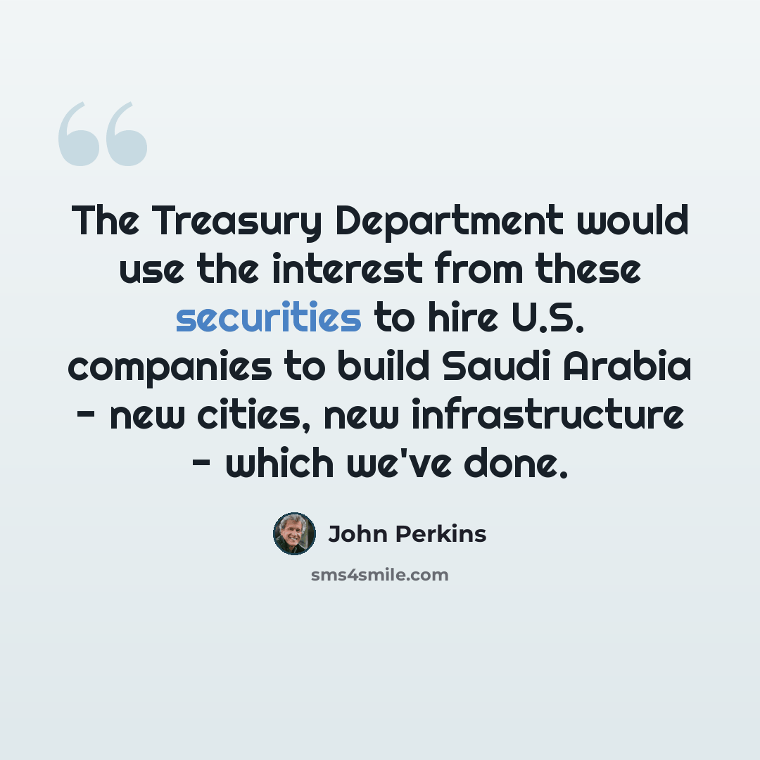 “The Treasury Department would use the interest from these securities to hire U.S. companies to build Saudi Arabia - new cities, new infrastructure - which we've done.” quote by John Perkins