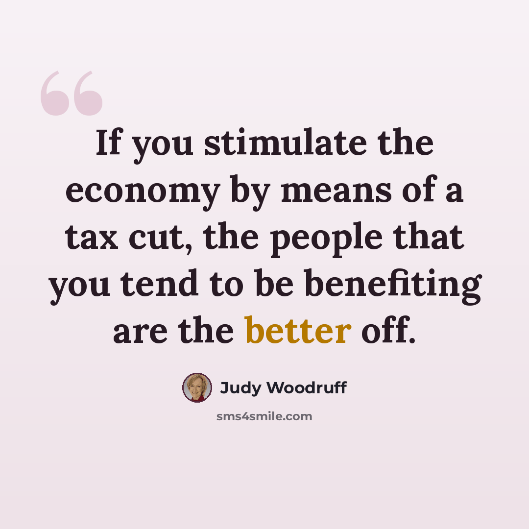 “If you stimulate the economy by means of a tax cut, the people that you tend to be benefiting are the better off.” quote by Judy Woodruff