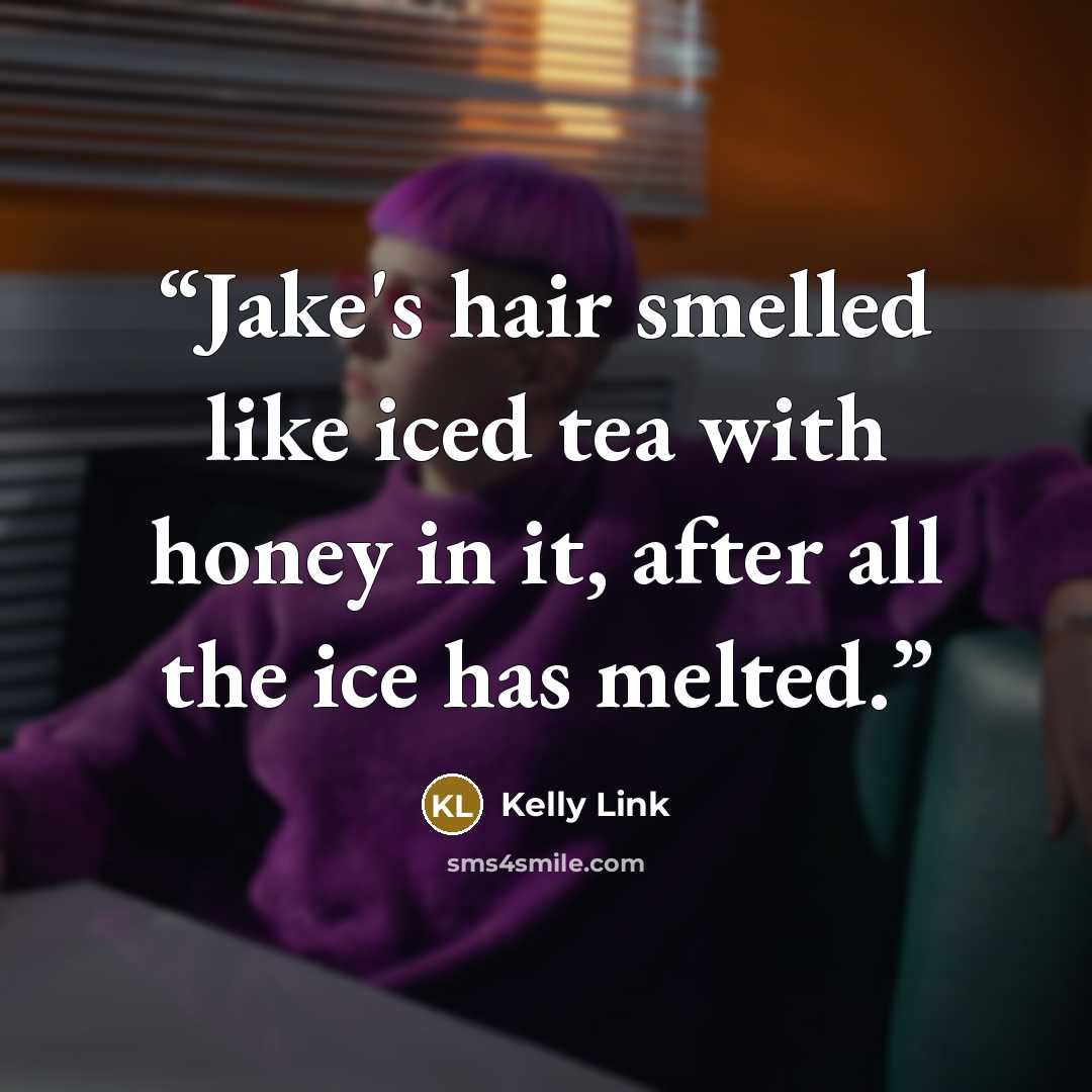 “Jake's hair smelled like iced tea with honey in it, after all the ice has melted.” quote by Kelly Link