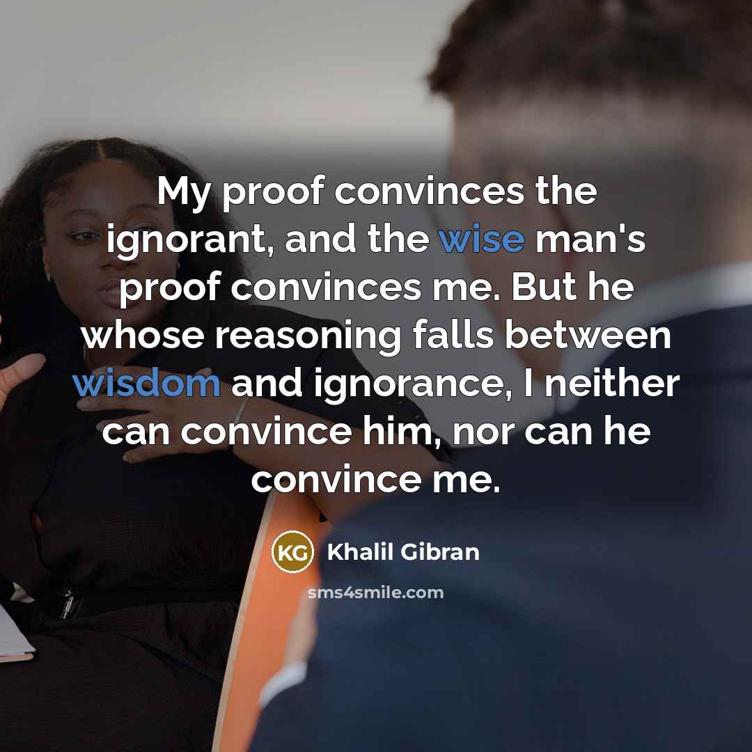 “My proof convinces the ignorant, and the wise man's proof convinces me. But he whose reasoning falls between wisdom and ignorance, I neither can convince him, nor can he convince me.” quote by Khalil Gibran