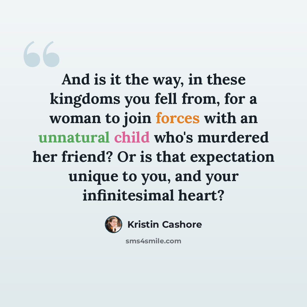 “And is it the way, in these kingdoms you fell from, for a woman to join forces with an unnatural child who's murdered her friend? Or is that expectation unique to you, and your infinitesimal heart?” quote by Kristin Cashore