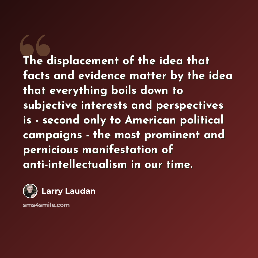 “The displacement of the idea that facts and evidence matter by the idea that everything boils down to subjective interests and perspectives is - second only to American political campaigns - the most prominent and pernicious manifestation of anti-intellectualism in our time.” quote by Larry Laudan