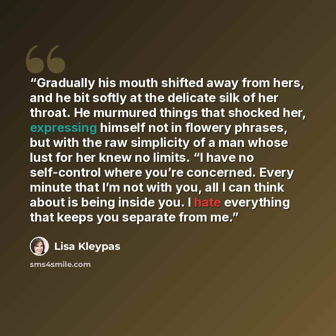 “Gradually his mouth shifted away from hers, and he bit softly at the delicate silk of her throat. He murmured things that shocked her, expressing himself not in flowery phrases, but with the raw simplicity of a man whose lust for her knew no limits. “I have no self-control where you’re concerned…” quote by Lisa Kleypas