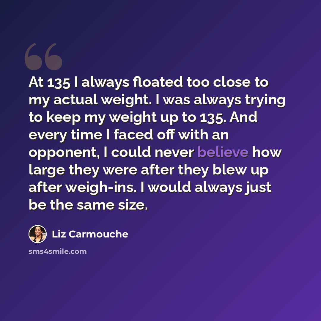 “At 135 I always floated too close to my actual weight. I was always trying to keep my weight up to 135. And every time I faced off with an opponent, I could never believe how large they were after they blew up after weigh-ins. I would always just be the same size.” quote by Liz Carmouche