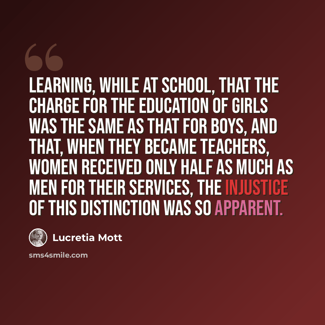 “Learning, while at school, that the charge for the education of girls was the same as that for boys, and that, when they became teachers, women received only half as much as men for their services, the injustice of this distinction was so apparent.” quote by Lucretia Mott