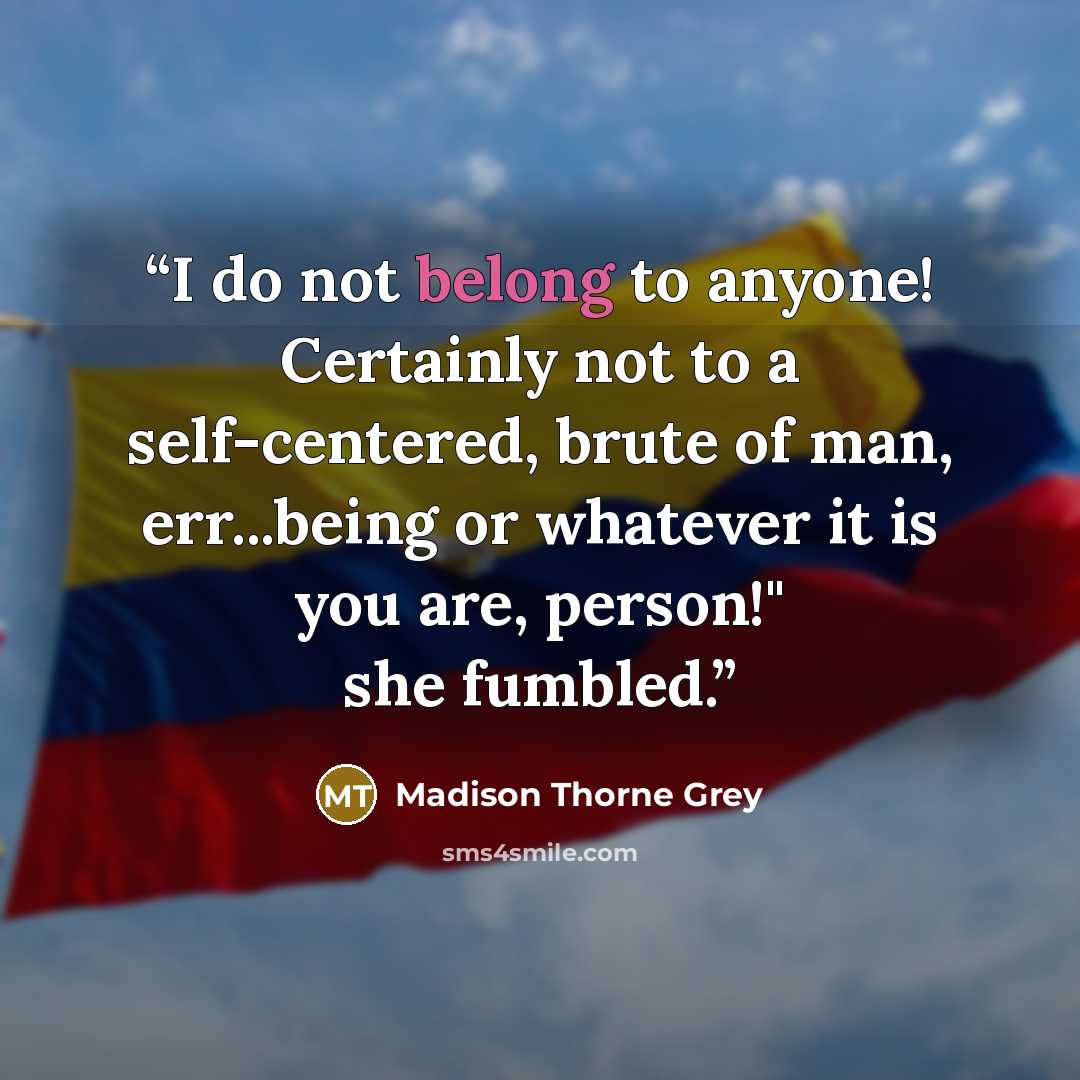 “I do not belong to anyone! Certainly not to a self-centered, brute of man, err...being or whatever it is you are, person!" she fumbled.” quote by Madison Thorne Grey