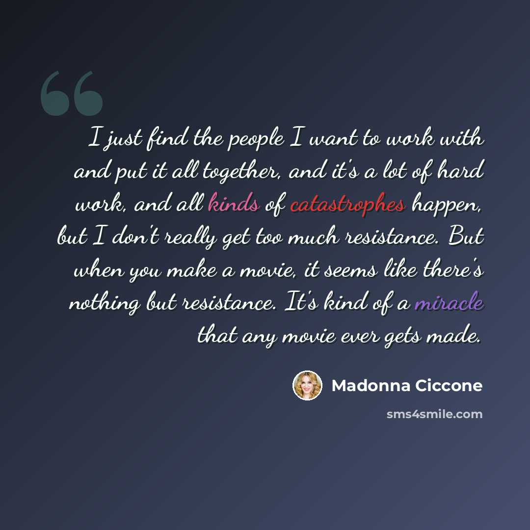 “I just find the people I want to work with and put it all together, and it's a lot of hard work, and all kinds of catastrophes happen, but I don't really get too much resistance. But when you make a movie, it seems like there's nothing but resistance. It's kind of a miracle that any movie ever…” quote by Madonna Ciccone