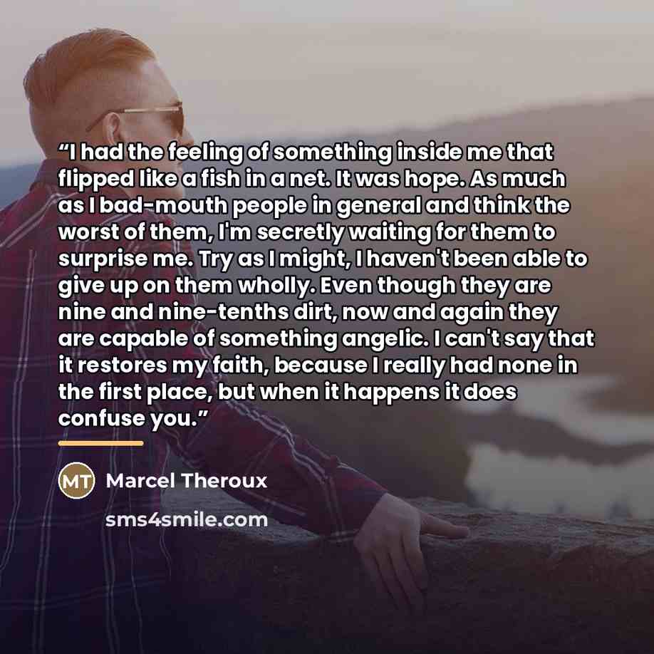 “I had the feeling of something inside me that flipped like a fish in a net. It was hope. As much as I bad-mouth people in general and think the worst of them, I'm secretly waiting for them to surprise me. Try as I might, I haven't been able to give up on them wholly. Even though they are nine and…” quote by Marcel Theroux