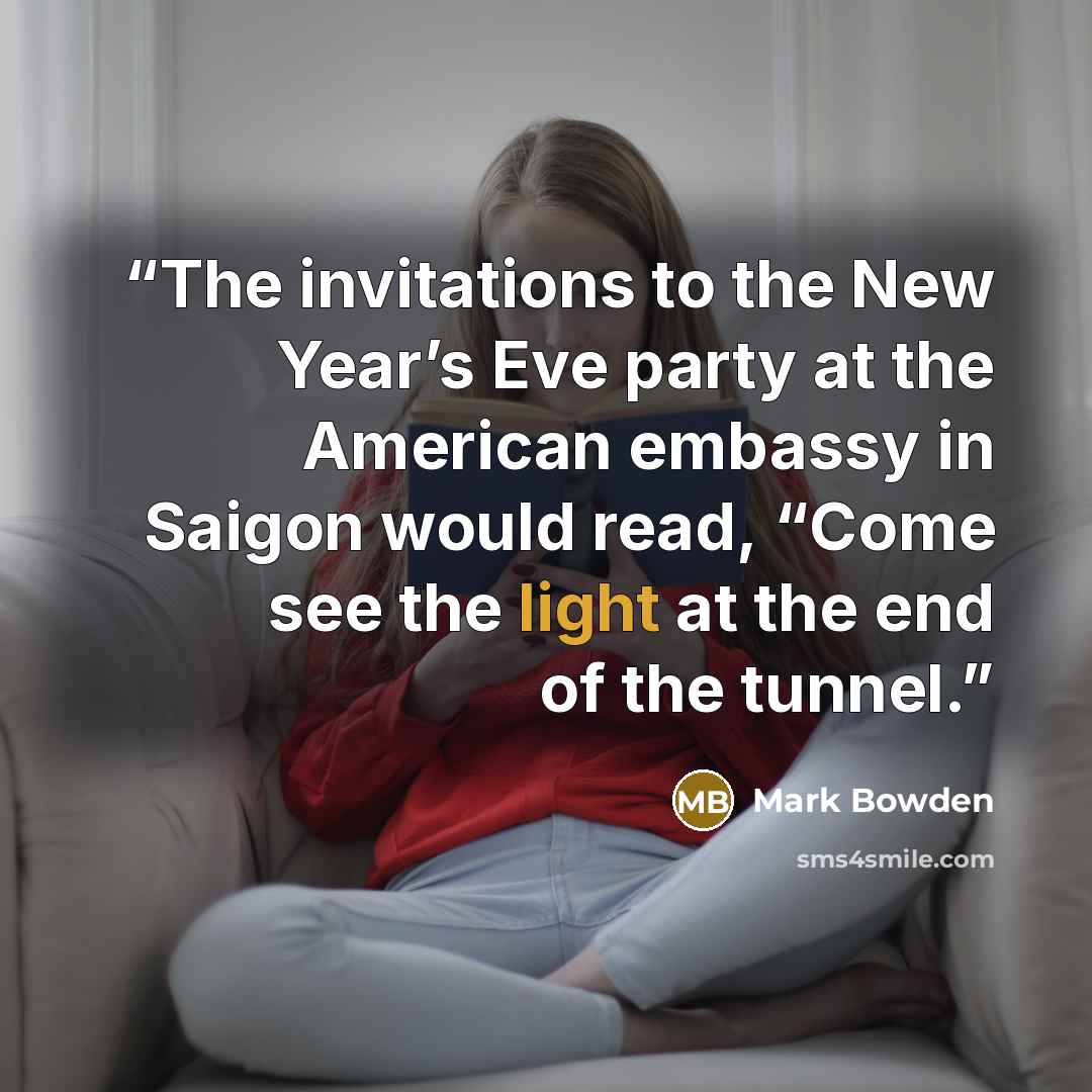 “The invitations to the New Year’s Eve party at the American embassy in Saigon would read, “Come see the light at the end of the tunnel.” quote by Mark Bowden