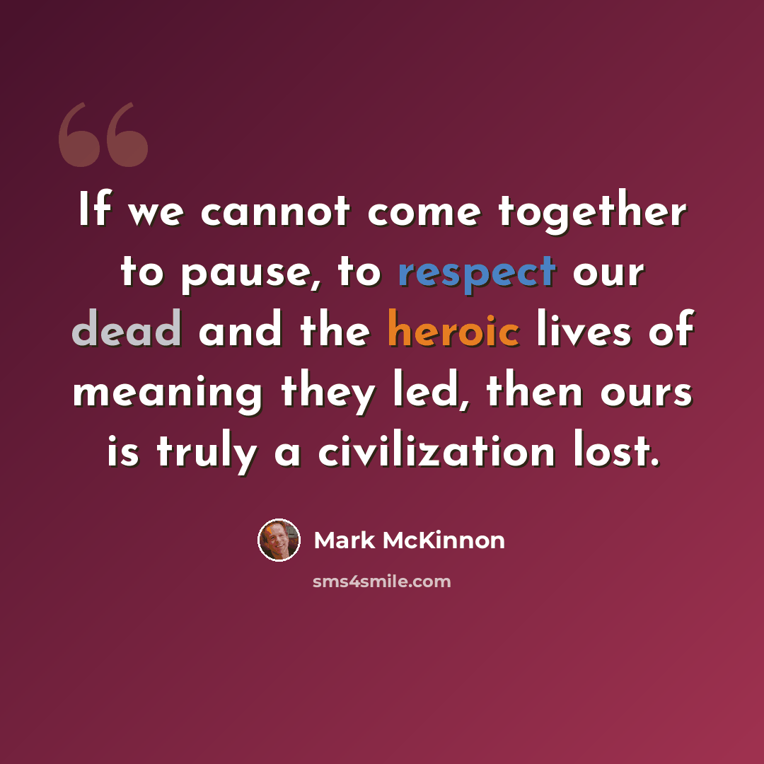“If we cannot come together to pause, to respect our dead and the heroic lives of meaning they led, then ours is truly a civilization lost.” quote by Mark McKinnon