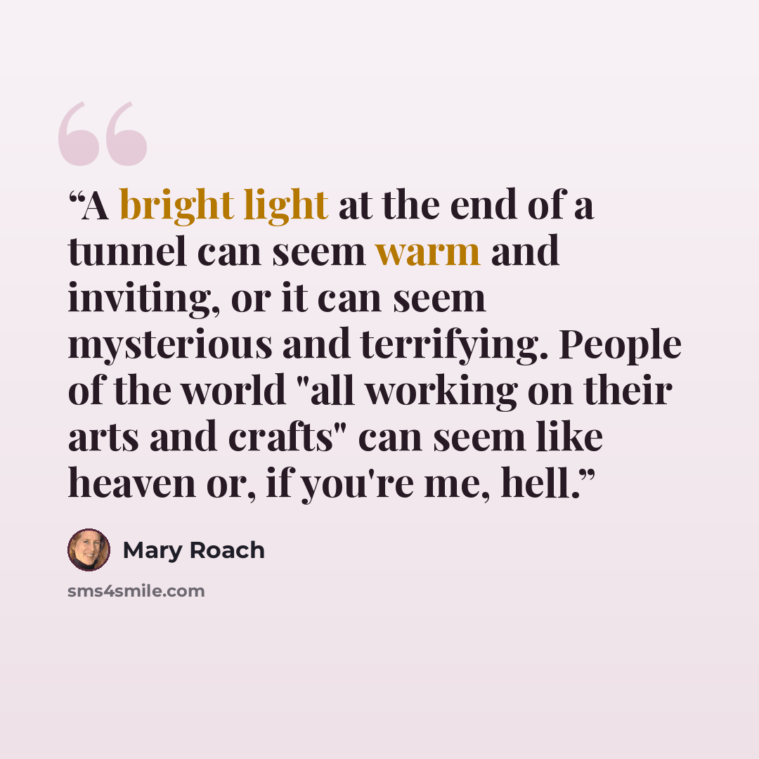 “A bright light at the end of a tunnel can seem warm and inviting, or it can seem mysterious and terrifying. People of the world "all working on their arts and crafts" can seem like heaven or, if you're me, hell.” quote by Mary Roach
