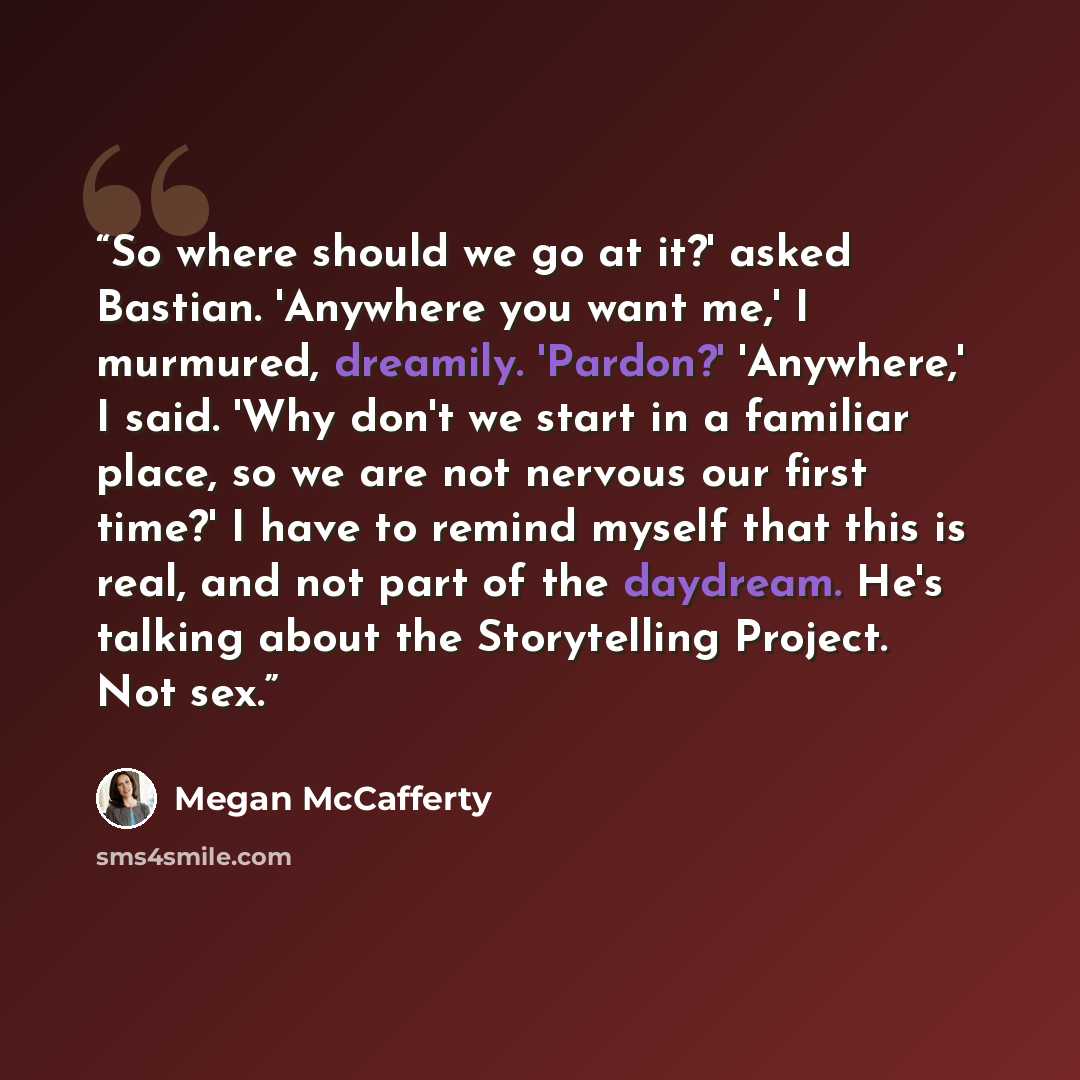 “So where should we go at it?' asked Bastian. 'Anywhere you want me,' I murmured, dreamily. 'Pardon?' 'Anywhere,' I said. 'Why don't we start in a familiar place, so we are not nervous our first time?' I have to remind myself that this is real, and not part of the daydream. He's talking about the…” quote by Megan McCafferty