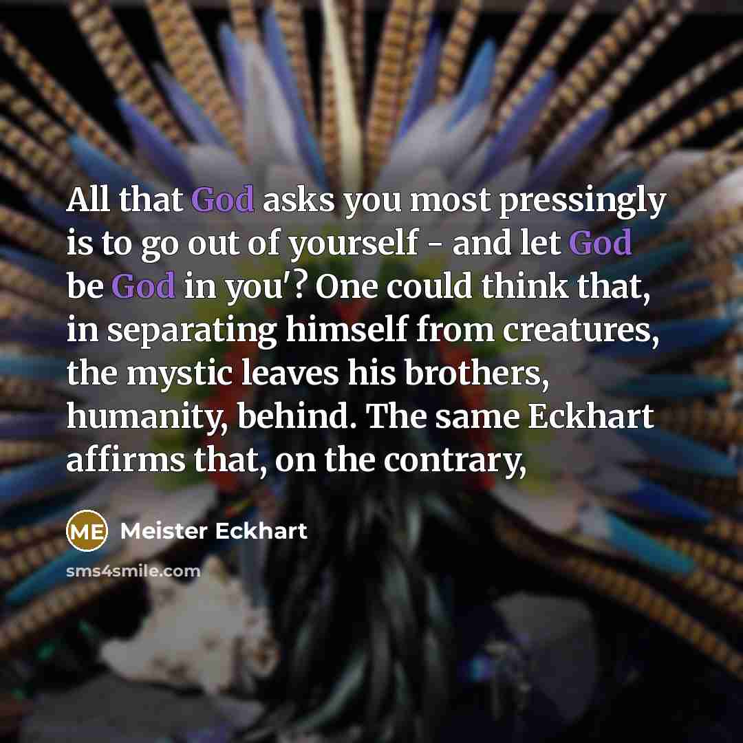 “All that God asks you most pressingly is to go out of yourself - and let God be God in you'? One could think that, in separating himself from creatures, the mystic leaves his brothers, humanity, behind. The same Eckhart affirms that, on the contrary,” quote by Meister Eckhart
