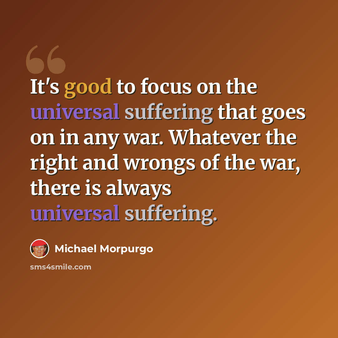 “It's good to focus on the universal suffering that goes on in any war. Whatever the right and wrongs of the war, there is always universal suffering.” quote by Michael Morpurgo