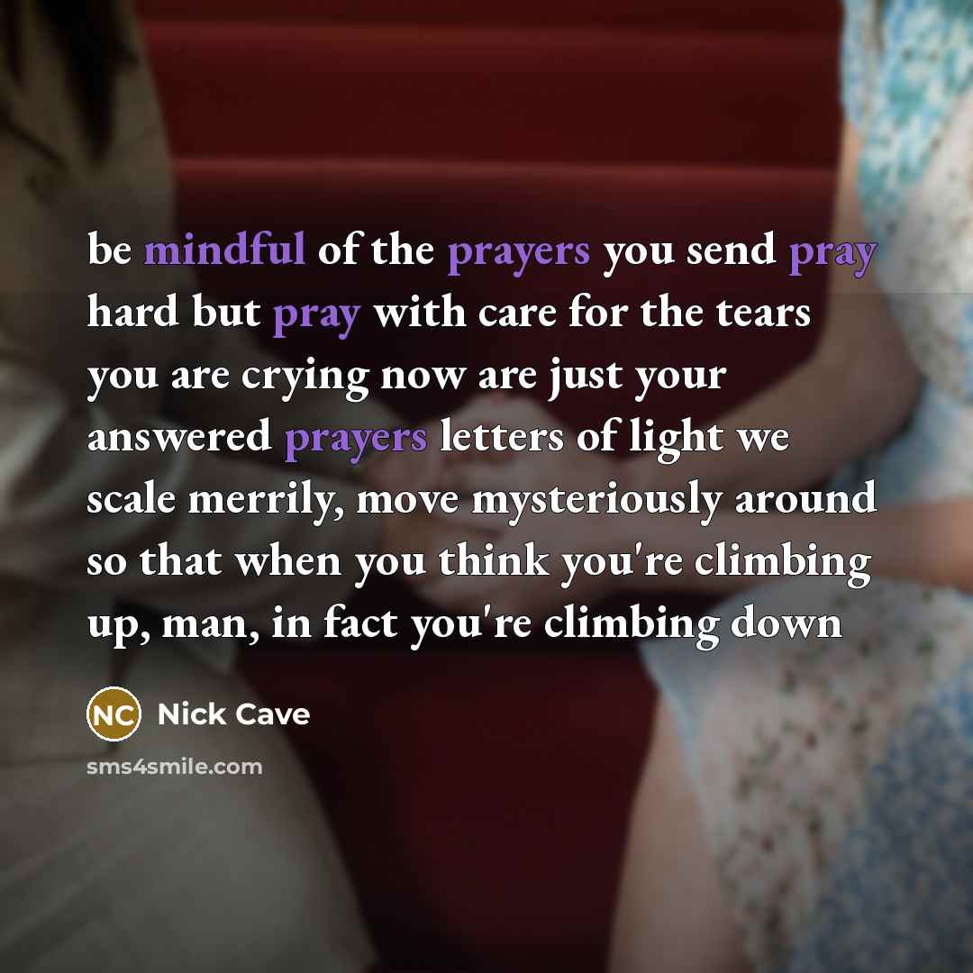 “be mindful of the prayers you send pray hard but pray with care for the tears you are crying now are just your answered prayers letters of light we scale merrily, move mysteriously around so that when you think you're climbing up, man, in fact you're climbing down” quote by Nick Cave