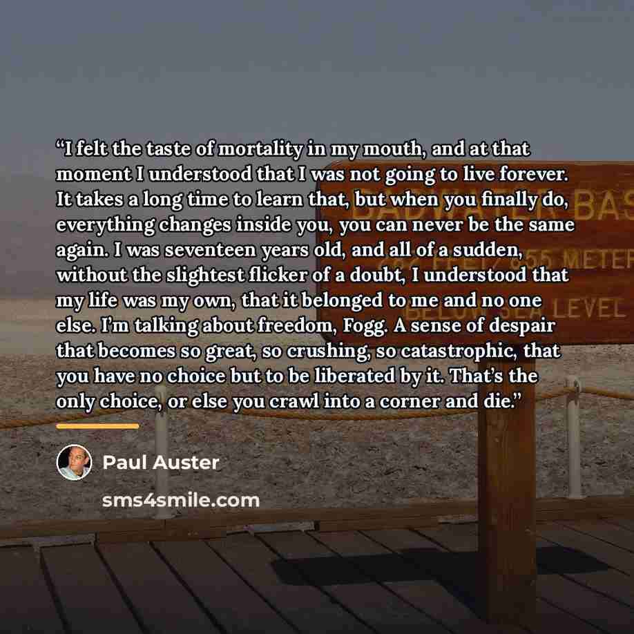 “I felt the taste of mortality in my mouth, and at that moment I understood that I was not going to live forever. It takes a long time to learn that, but when you finally do, everything changes inside you, you can never be the same again. I was seventeen years old, and all of a sudden, without the…” quote by Paul Auster