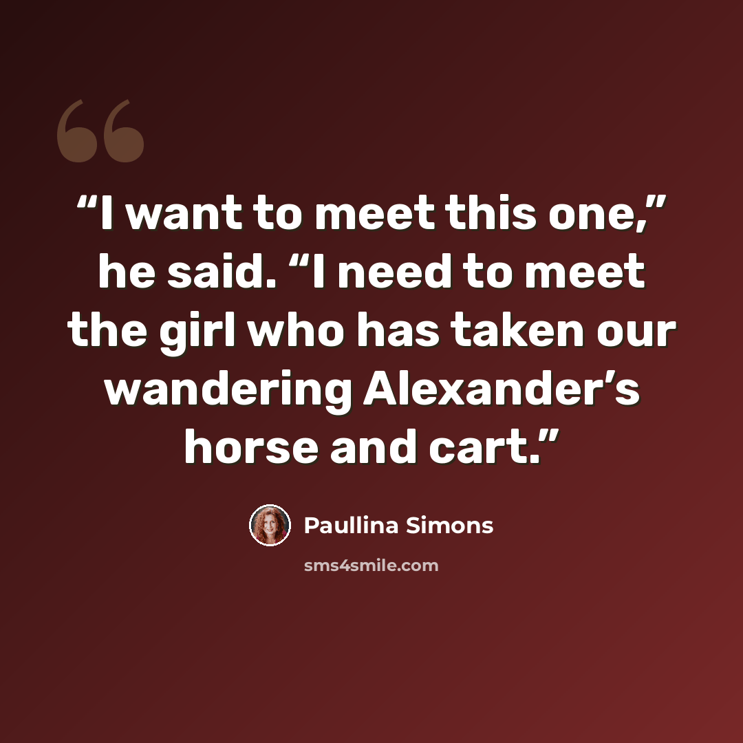 “I want to meet this one,” he said. “I need to meet the girl who has taken our wandering Alexander’s horse and cart.” quote by Paullina Simons