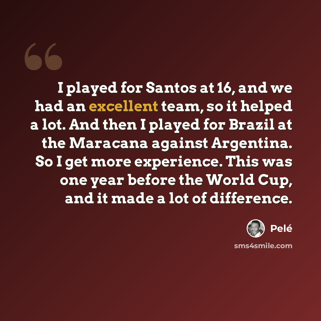 “I played for Santos at 16, and we had an excellent team, so it helped a lot. And then I played for Brazil at the Maracana against Argentina. So I get more experience. This was one year before the World Cup, and it made a lot of difference.” quote by Pele