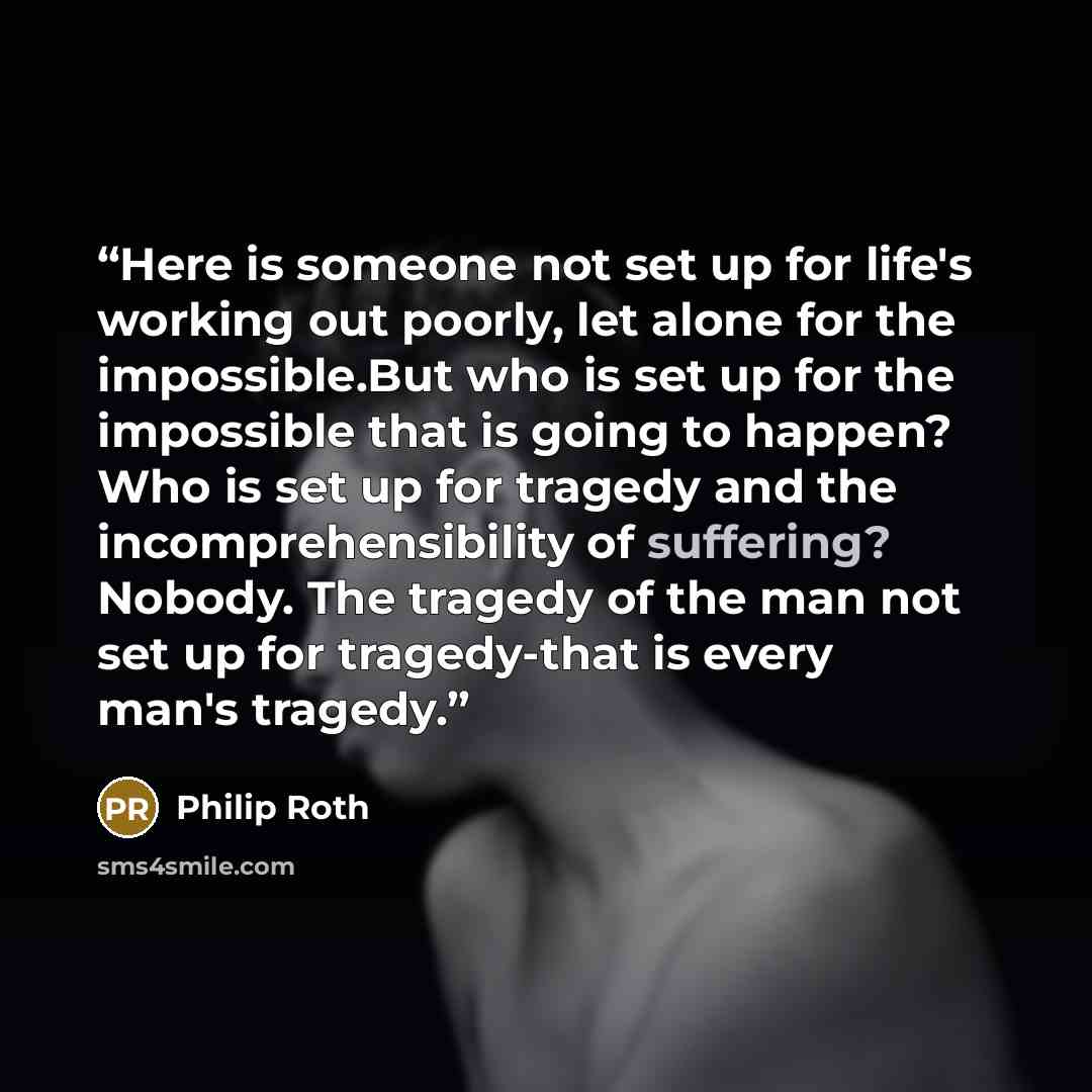 “Here is someone not set up for life's working out poorly, let alone for the impossible.But who is set up for the impossible that is going to happen? Who is set up for tragedy and the incomprehensibility of suffering? Nobody. The tragedy of the man not set up for tragedy-that is every man's tragedy.” quote by Philip Roth