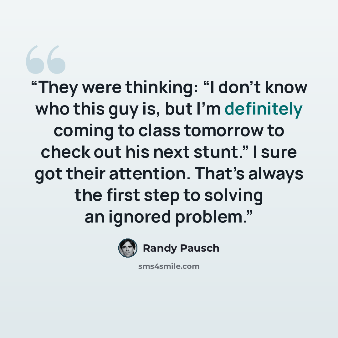 “They were thinking: “I don’t know who this guy is, but I’m definitely coming to class tomorrow to check out his next stunt.” I sure got their attention. That’s always the first step to solving an ignored problem.” quote by Randy Pausch