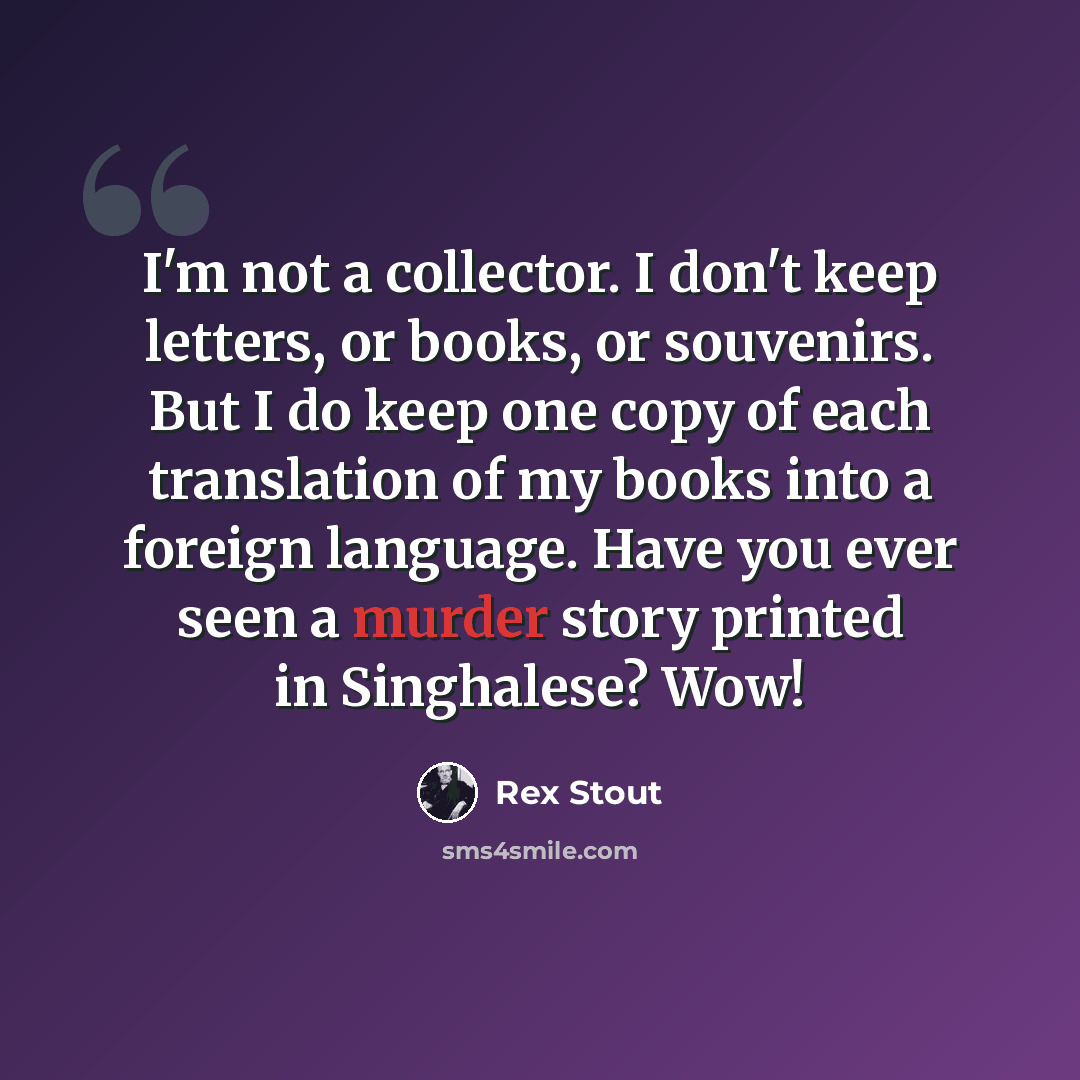 “I'm not a collector. I don't keep letters, or books, or souvenirs. But I do keep one copy of each translation of my books into a foreign language. Have you ever seen a murder story printed in Singhalese? Wow!” quote by Rex Stout